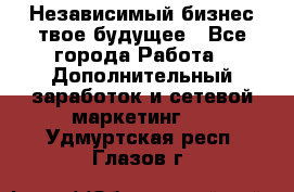 Независимый бизнес-твое будущее - Все города Работа » Дополнительный заработок и сетевой маркетинг   . Удмуртская респ.,Глазов г.